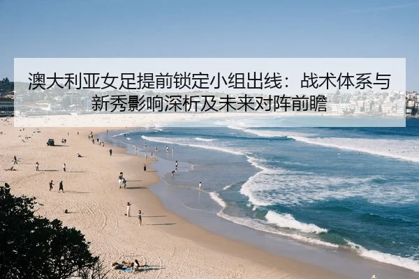澳大利亚女足提前锁定小组出线：战术体系与新秀影响深析及未来对阵前瞻