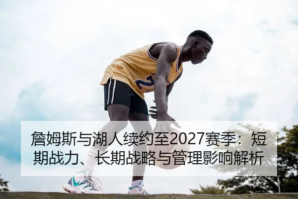 詹姆斯与湖人续约至2027赛季：短期战力、长期战略与管理影响解析